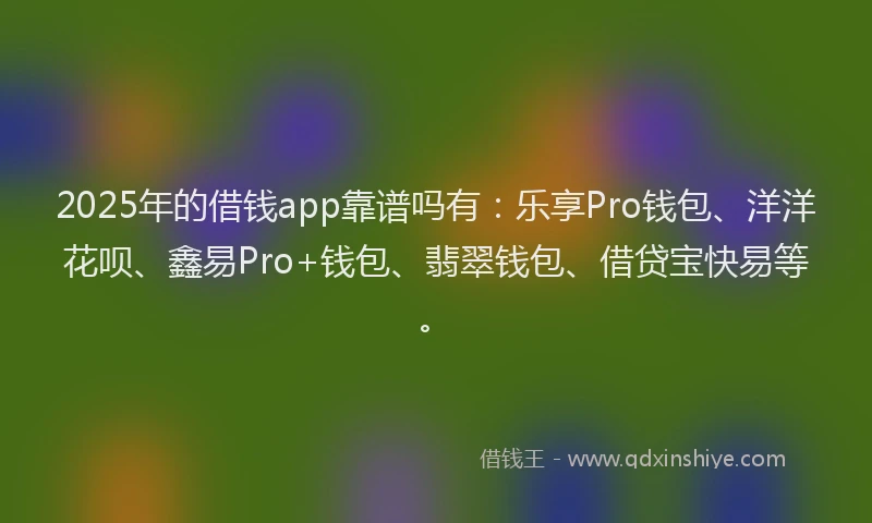 2025年的借钱app靠谱吗有：乐享Pro钱包、洋洋花呗、鑫易Pro+钱包、翡翠钱包、借贷宝快易等。