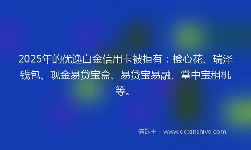 2025年的优逸白金信用卡被拒有：橙心花、瑞泽钱包、现金易贷宝盒、易贷宝易融、掌中宝租机等。