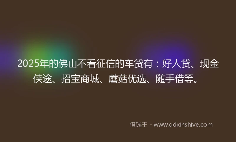 2025年的佛山不看征信的车贷有：好人贷、现金侠途、招宝商城、蘑菇优选、随手借等。