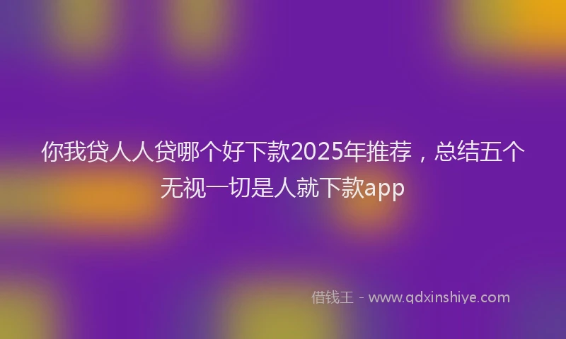你我贷人人贷哪个好下款2025年推荐，总结五个无视一切是人就下款app