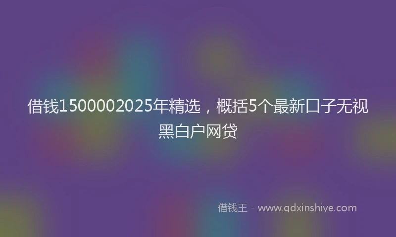 借钱1500002025年精选，概括5个最新口子无视黑白户网贷