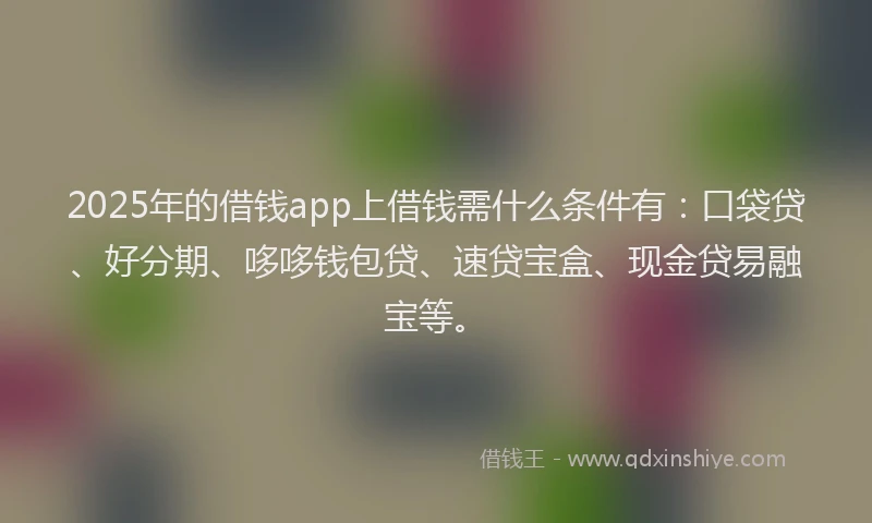 2025年的借钱app上借钱需什么条件有：口袋贷、好分期、哆哆钱包贷、速贷宝盒、现金贷易融宝等。