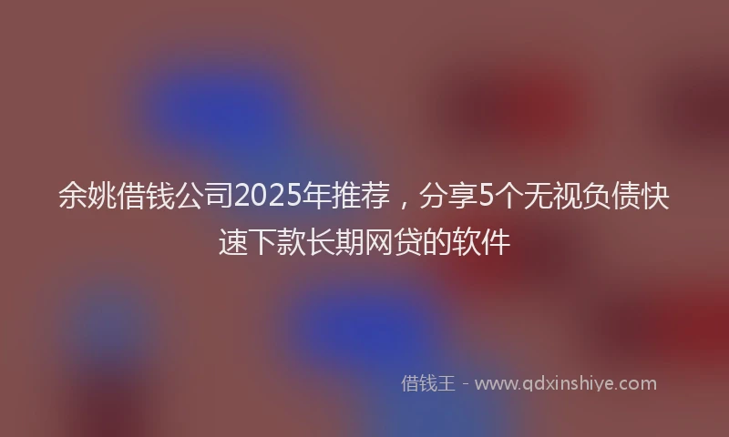 余姚借钱公司2025年推荐，分享5个无视负债快速下款长期网贷的软件