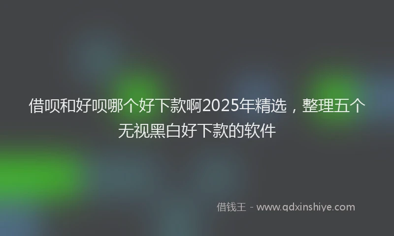 借呗和好呗哪个好下款啊2025年精选，整理五个无视黑白好下款的软件