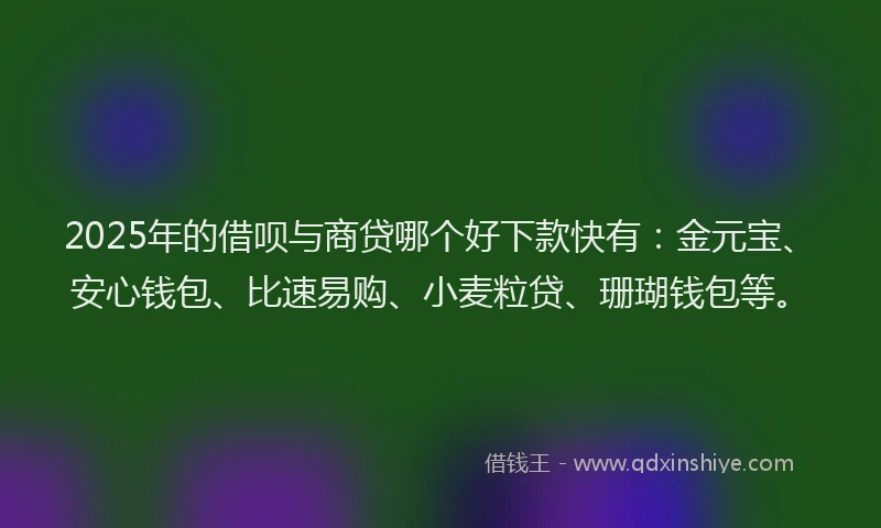 2025年的借呗与商贷哪个好下款快有：金元宝、安心钱包、比速易购、小麦粒贷、珊瑚钱包等。