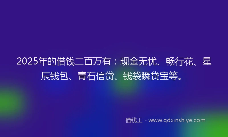 2025年的借钱二百万有：现金无忧、畅行花、星辰钱包、青石信贷、钱袋瞬贷宝等。