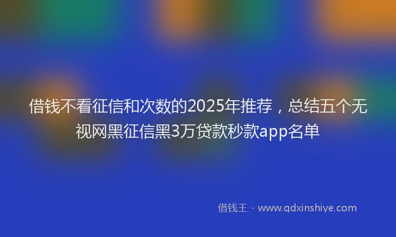 借钱不看征信和次数的2025年推荐，总结五个无视网黑征信黑3万贷款秒款app名单