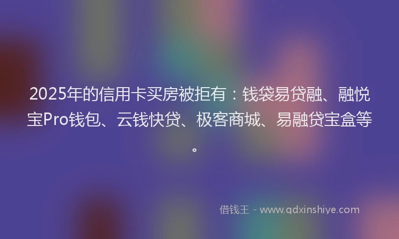 2025年的信用卡买房被拒有：钱袋易贷融、融悦宝Pro钱包、云钱快贷、极客商城、易融贷宝盒等。