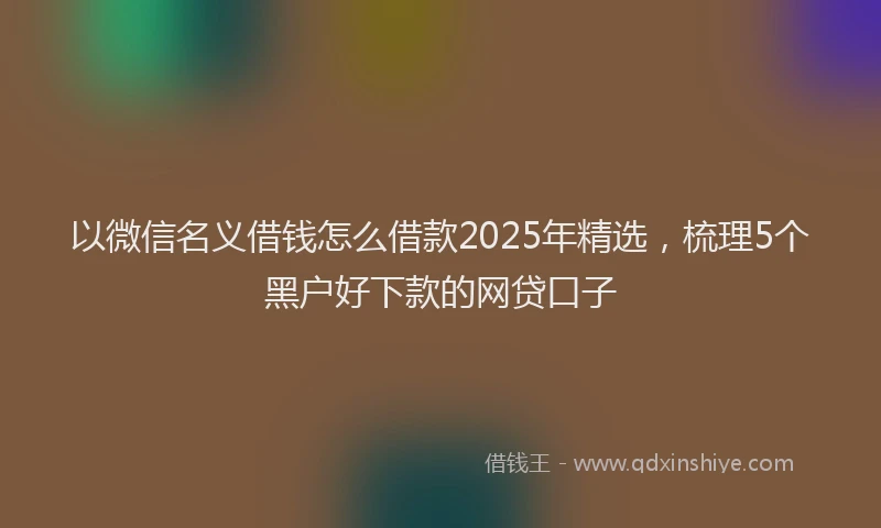 以微信名义借钱怎么借款2025年精选，梳理5个黑户好下款的网贷口子