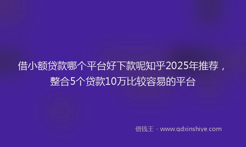 借小额贷款哪个平台好下款呢知乎2025年推荐，整合5个贷款10万比较容易的平台