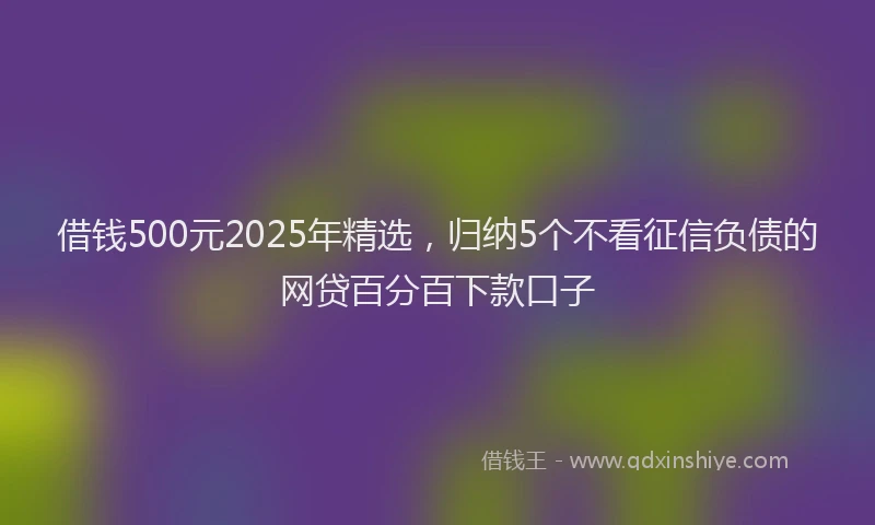 借钱500元2025年精选，归纳5个不看征信负债的网贷百分百下款口子