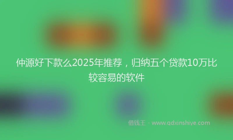 仲源好下款么2025年推荐，归纳五个贷款10万比较容易的软件