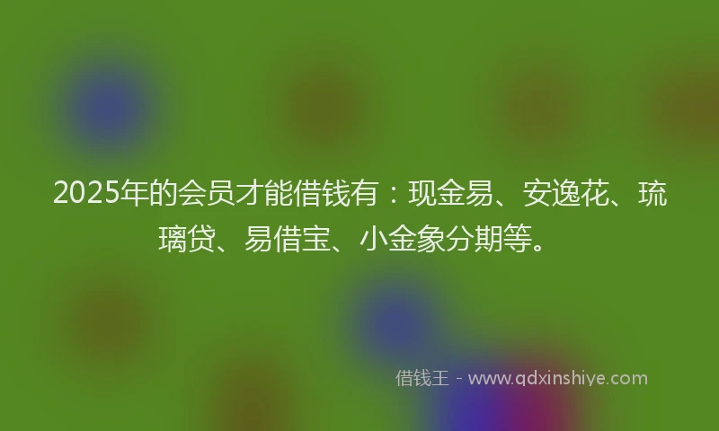 2025年的会员才能借钱有：现金易、安逸花、琉璃贷、易借宝、小金象分期等。