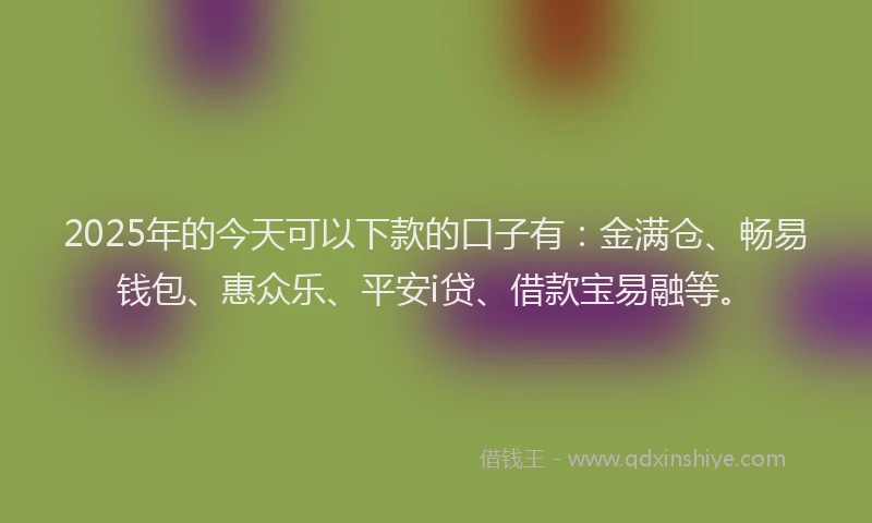 2025年的今天可以下款的口子有：金满仓、畅易钱包、惠众乐、平安i贷、借款宝易融等。