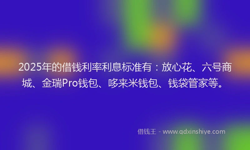 2025年的借钱利率利息标准有：放心花、六号商城、金瑞Pro钱包、哆来米钱包、钱袋管家等。