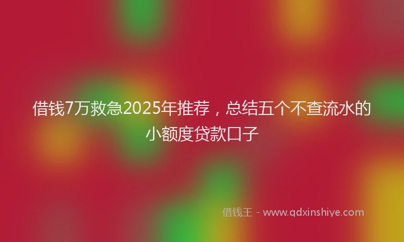 借钱7万救急2025年推荐，总结五个不查流水的小额度贷款口子
