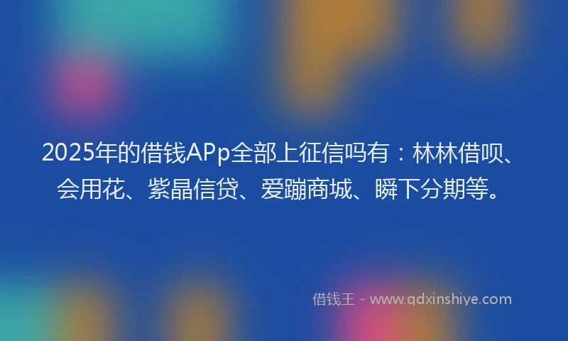 2025年的借钱APp全部上征信吗有：林林借呗、会用花、紫晶信贷、爱蹦商城、瞬下分期等。
