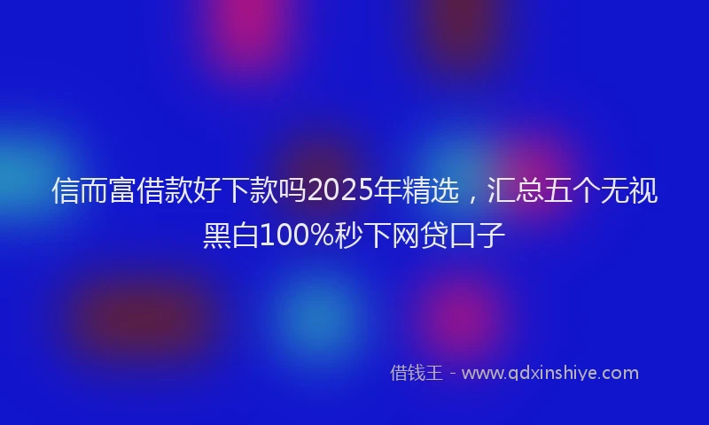 信而富借款好下款吗2025年精选，汇总五个无视黑白100%秒下网贷口子