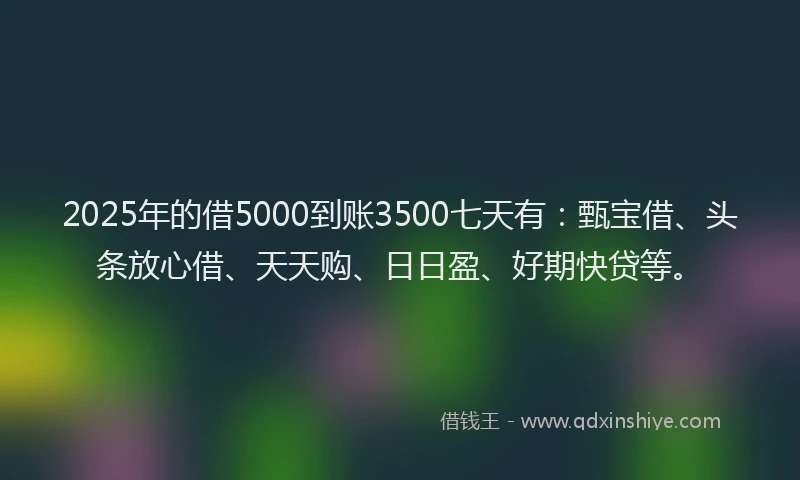 2025年的借5000到账3500七天有：甄宝借、头条放心借、天天购、日日盈、好期快贷等。