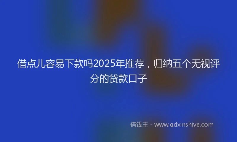 借点儿容易下款吗2025年推荐，归纳五个无视评分的贷款口子