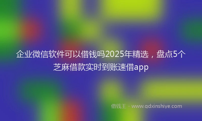 企业微信软件可以借钱吗2025年精选，盘点5个芝麻借款实时到账速借app
