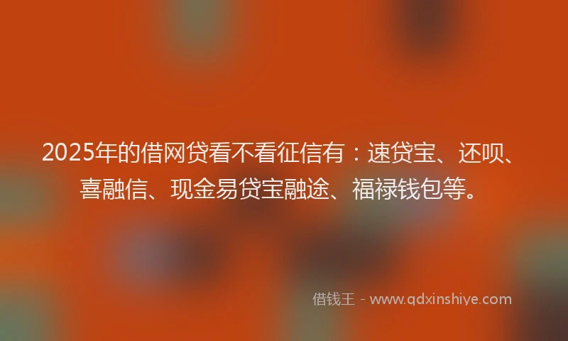 2025年的借网贷看不看征信有：速贷宝、还呗、喜融信、现金易贷宝融途、福禄钱包等。