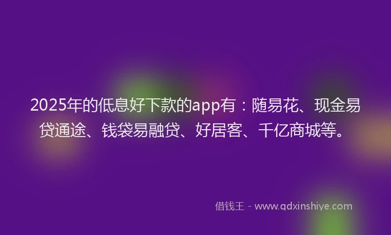 2025年的低息好下款的app有：随易花、现金易贷通途、钱袋易融贷、好居客、千亿商城等。