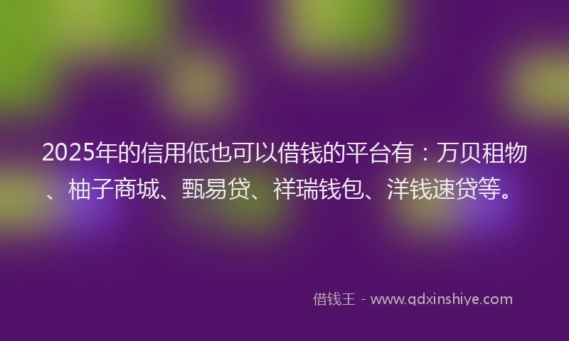 2025年的信用低也可以借钱的平台有：万贝租物、柚子商城、甄易贷、祥瑞钱包、洋钱速贷等。
