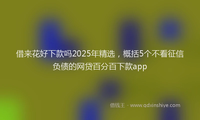 借来花好下款吗2025年精选，概括5个不看征信负债的网贷百分百下款app