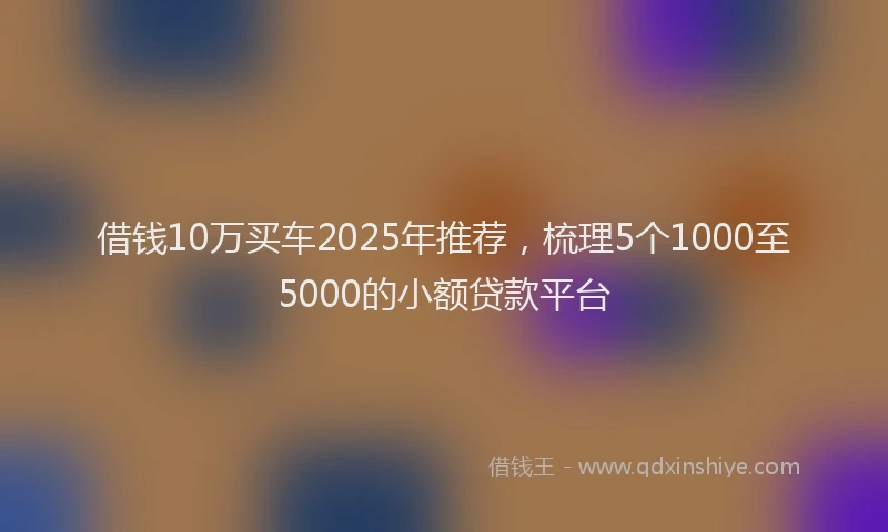 借钱10万买车2025年推荐，梳理5个1000至5000的小额贷款平台