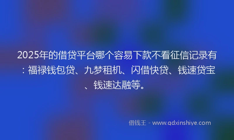 2025年的借贷平台哪个容易下款不看征信记录有：福禄钱包贷、九梦租机、闪借快贷、钱速贷宝、钱速达融等。