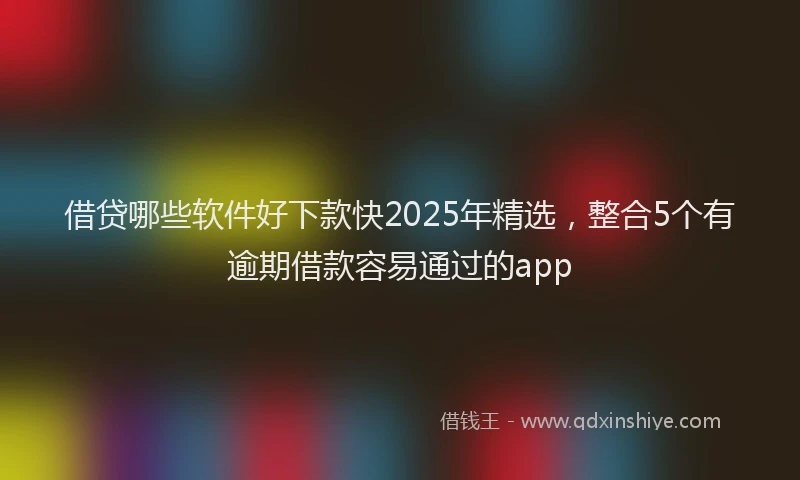 借贷哪些软件好下款快2025年精选，整合5个有逾期借款容易通过的app