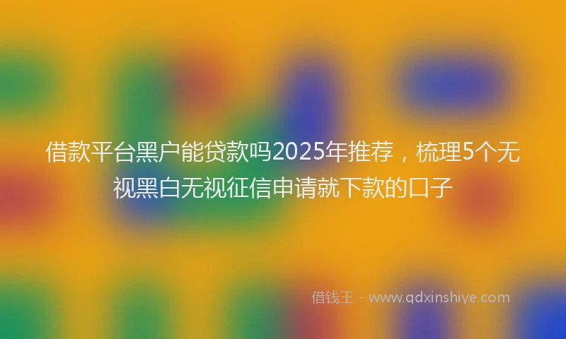 借款平台黑户能贷款吗2025年推荐，梳理5个无视黑白无视征信申请就下款的口子
