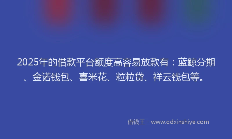 2025年的借款平台额度高容易放款有：蓝鲸分期、金诺钱包、喜米花、粒粒贷、祥云钱包等。