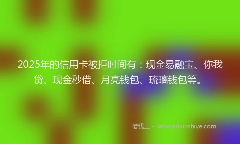 2025年的信用卡被拒时间有：现金易融宝、你我贷、现金秒借、月亮钱包、琉璃钱包等。