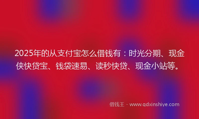 2025年的从支付宝怎么借钱有：时光分期、现金侠快贷宝、钱袋速易、读秒快贷、现金小站等。