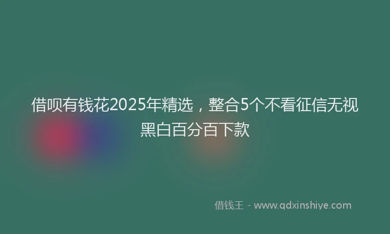 借呗有钱花2025年精选，整合5个不看征信无视黑白百分百下款