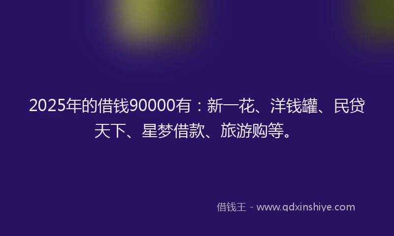 2025年的借钱90000有：新一花、洋钱罐、民贷天下、星梦借款、旅游购等。