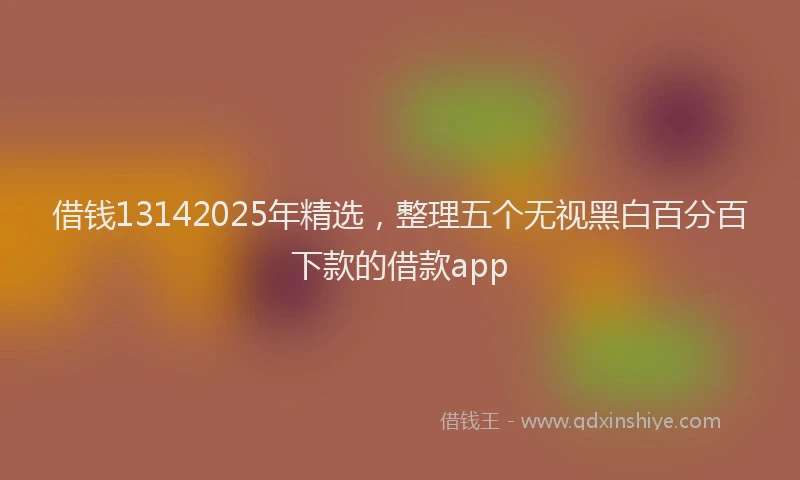 借钱13142025年精选，整理五个无视黑白百分百下款的借款app