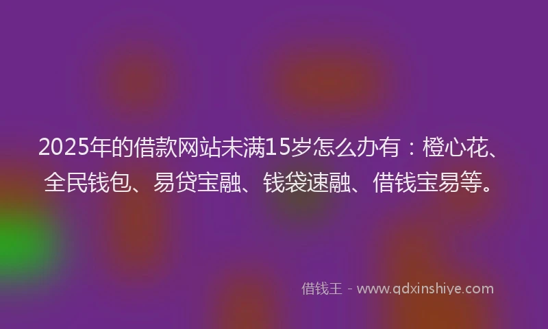 2025年的借款网站未满15岁怎么办有：橙心花、全民钱包、易贷宝融、钱袋速融、借钱宝易等。