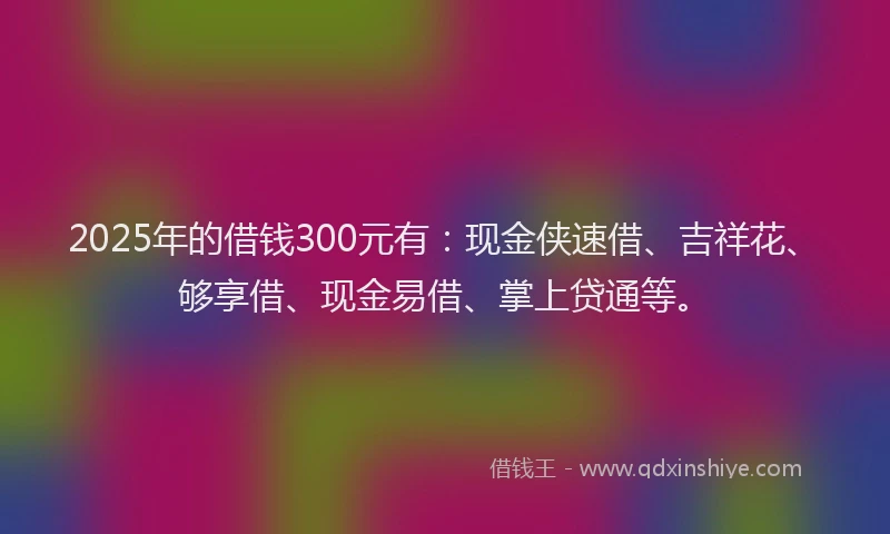 2025年的借钱300元有：现金侠速借、吉祥花、够享借、现金易借、掌上贷通等。