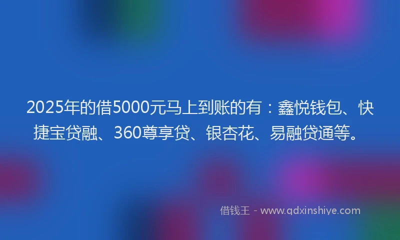 2025年的借5000元马上到账的有：鑫悦钱包、快捷宝贷融、360尊享贷、银杏花、易融贷通等。