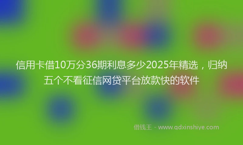 信用卡借10万分36期利息多少2025年精选，归纳五个不看征信网贷平台放款快的软件