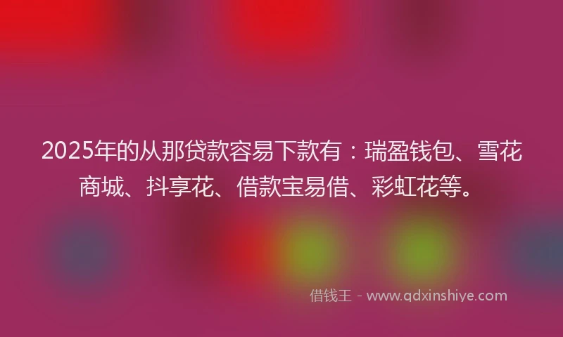 2025年的从那贷款容易下款有：瑞盈钱包、雪花商城、抖享花、借款宝易借、彩虹花等。