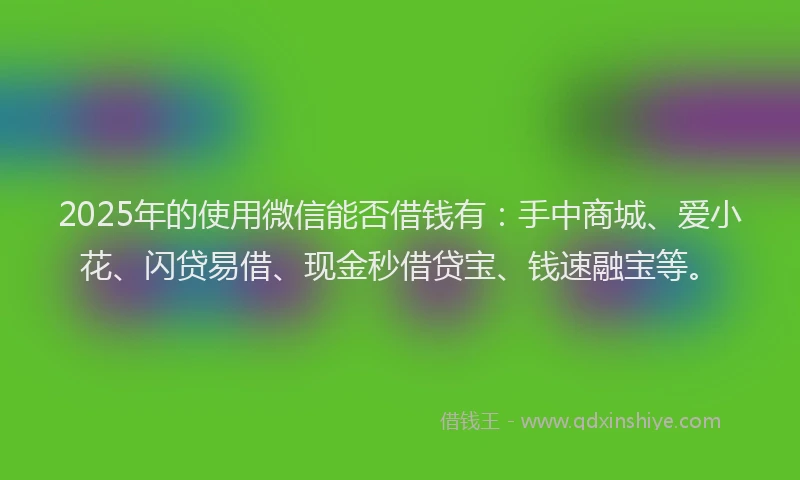 2025年的使用微信能否借钱有：手中商城、爱小花、闪贷易借、现金秒借贷宝、钱速融宝等。