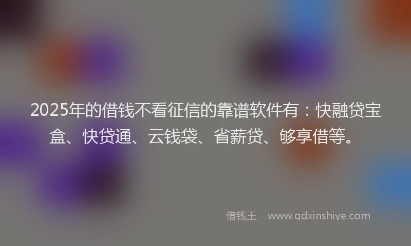2025年的借钱不看征信的靠谱软件有：快融贷宝盒、快贷通、云钱袋、省薪贷、够享借等。