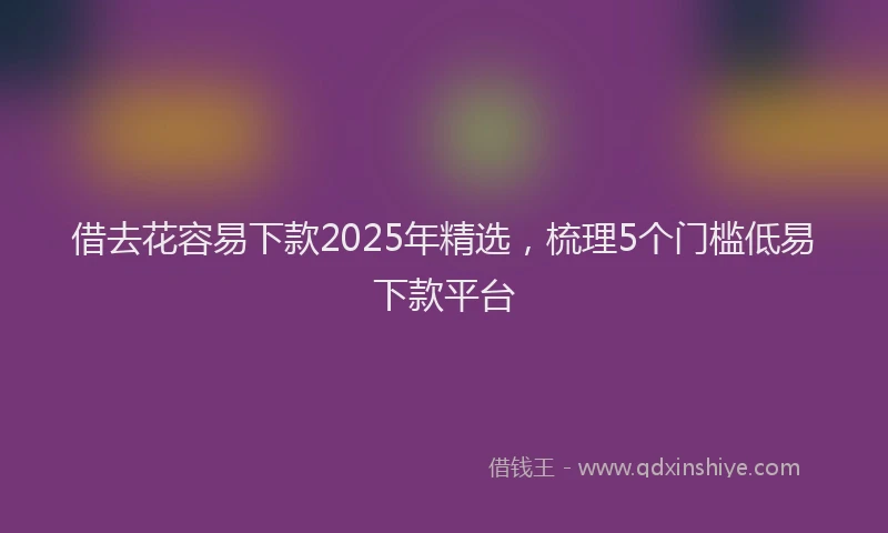 借去花容易下款2025年精选，梳理5个门槛低易下款平台