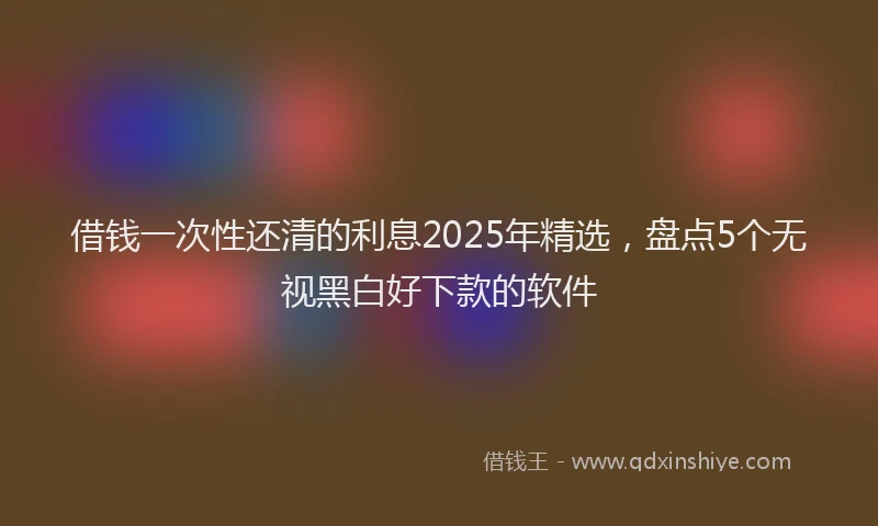 借钱一次性还清的利息2025年精选，盘点5个无视黑白好下款的软件