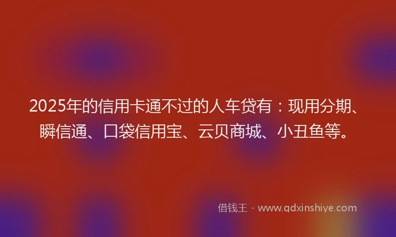 2025年的信用卡通不过的人车贷有：现用分期、瞬信通、口袋信用宝、云贝商城、小丑鱼等。