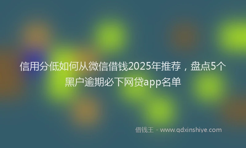 信用分低如何从微信借钱2025年推荐，盘点5个黑户逾期必下网贷app名单